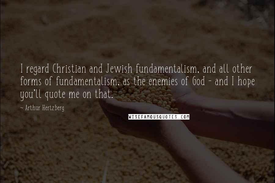 Arthur Hertzberg Quotes: I regard Christian and Jewish fundamentalism, and all other forms of fundamentalism, as the enemies of God - and I hope you'll quote me on that.