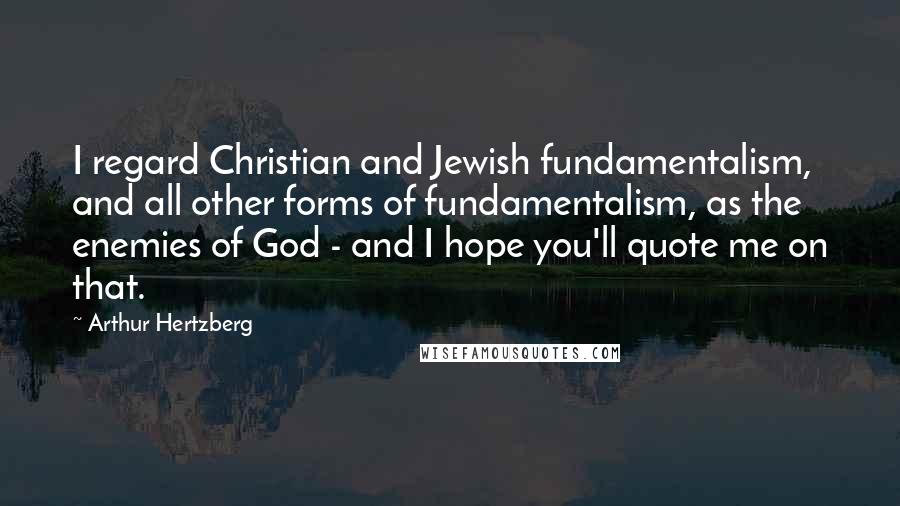 Arthur Hertzberg Quotes: I regard Christian and Jewish fundamentalism, and all other forms of fundamentalism, as the enemies of God - and I hope you'll quote me on that.