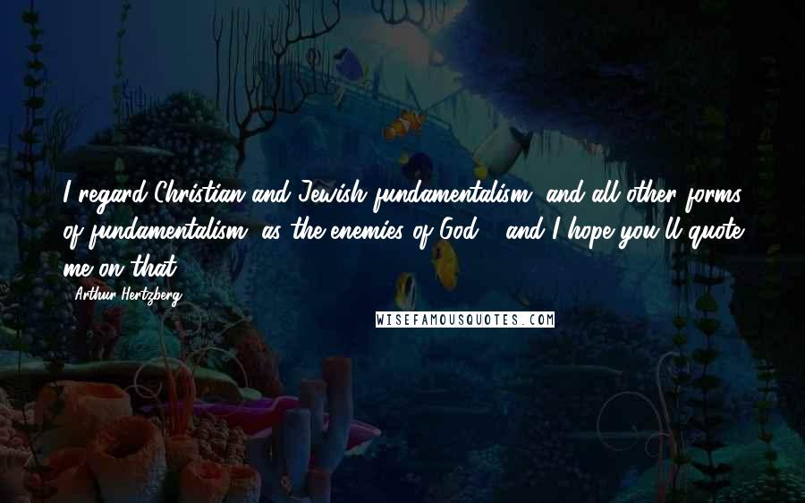 Arthur Hertzberg Quotes: I regard Christian and Jewish fundamentalism, and all other forms of fundamentalism, as the enemies of God - and I hope you'll quote me on that.