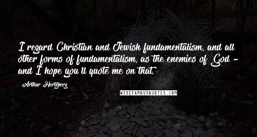 Arthur Hertzberg Quotes: I regard Christian and Jewish fundamentalism, and all other forms of fundamentalism, as the enemies of God - and I hope you'll quote me on that.