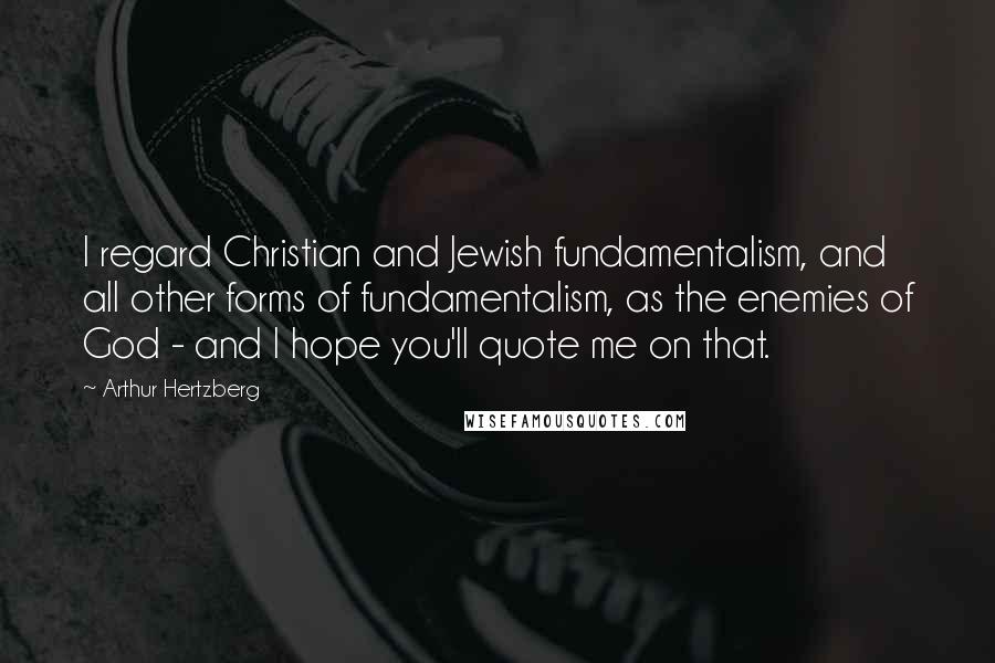 Arthur Hertzberg Quotes: I regard Christian and Jewish fundamentalism, and all other forms of fundamentalism, as the enemies of God - and I hope you'll quote me on that.