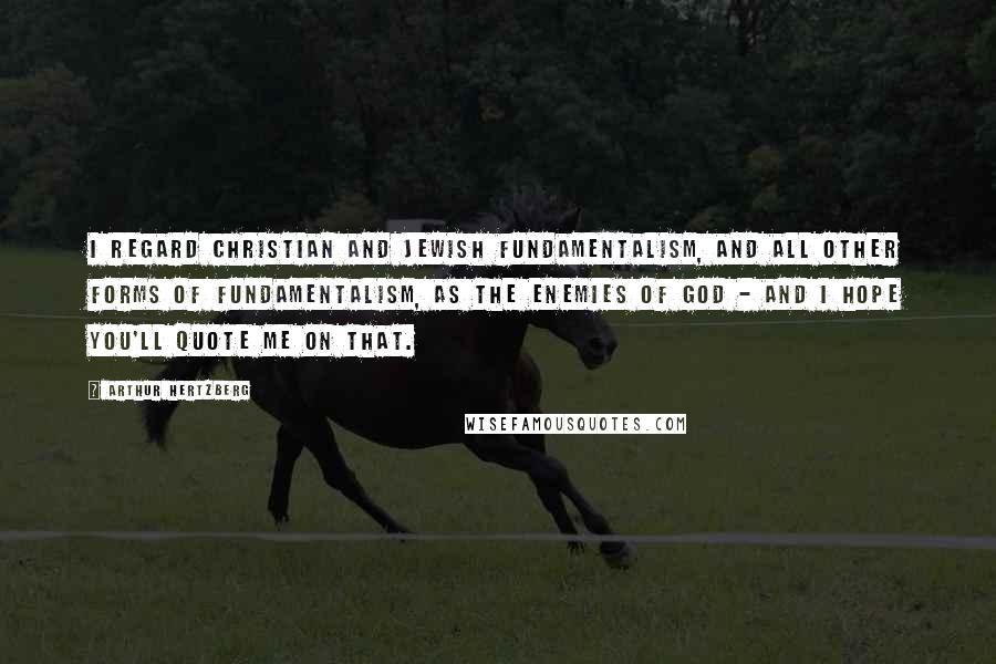 Arthur Hertzberg Quotes: I regard Christian and Jewish fundamentalism, and all other forms of fundamentalism, as the enemies of God - and I hope you'll quote me on that.