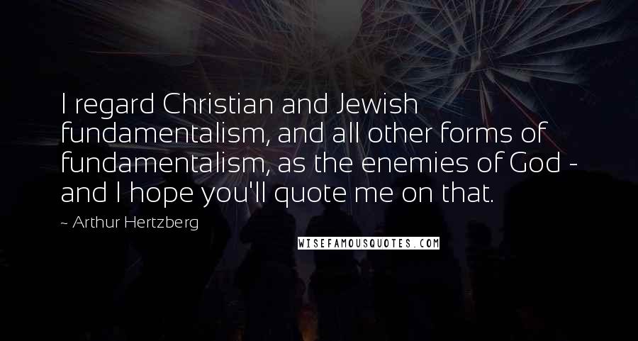 Arthur Hertzberg Quotes: I regard Christian and Jewish fundamentalism, and all other forms of fundamentalism, as the enemies of God - and I hope you'll quote me on that.