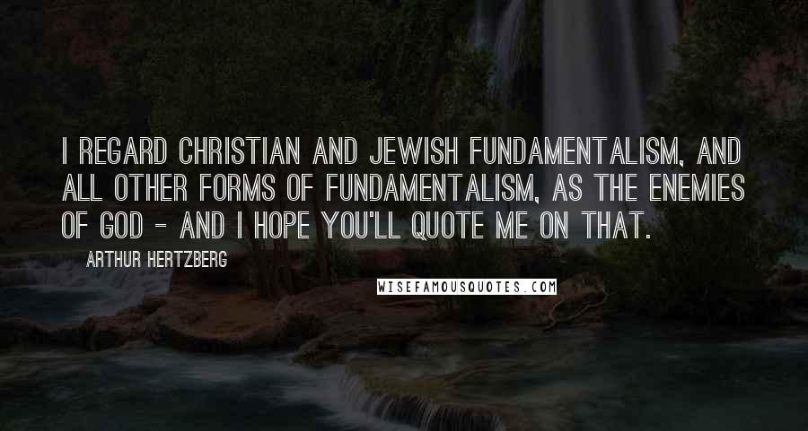 Arthur Hertzberg Quotes: I regard Christian and Jewish fundamentalism, and all other forms of fundamentalism, as the enemies of God - and I hope you'll quote me on that.