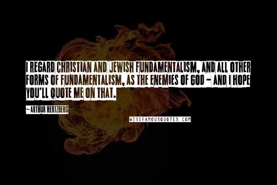 Arthur Hertzberg Quotes: I regard Christian and Jewish fundamentalism, and all other forms of fundamentalism, as the enemies of God - and I hope you'll quote me on that.