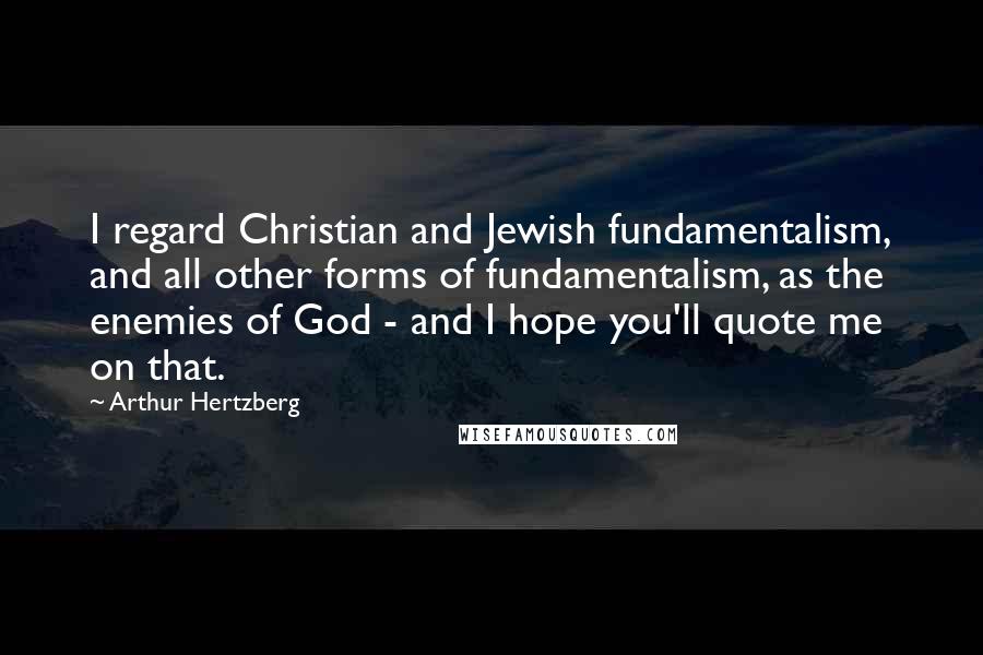 Arthur Hertzberg Quotes: I regard Christian and Jewish fundamentalism, and all other forms of fundamentalism, as the enemies of God - and I hope you'll quote me on that.