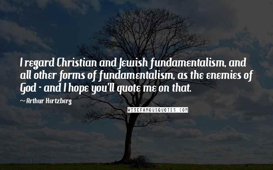 Arthur Hertzberg Quotes: I regard Christian and Jewish fundamentalism, and all other forms of fundamentalism, as the enemies of God - and I hope you'll quote me on that.