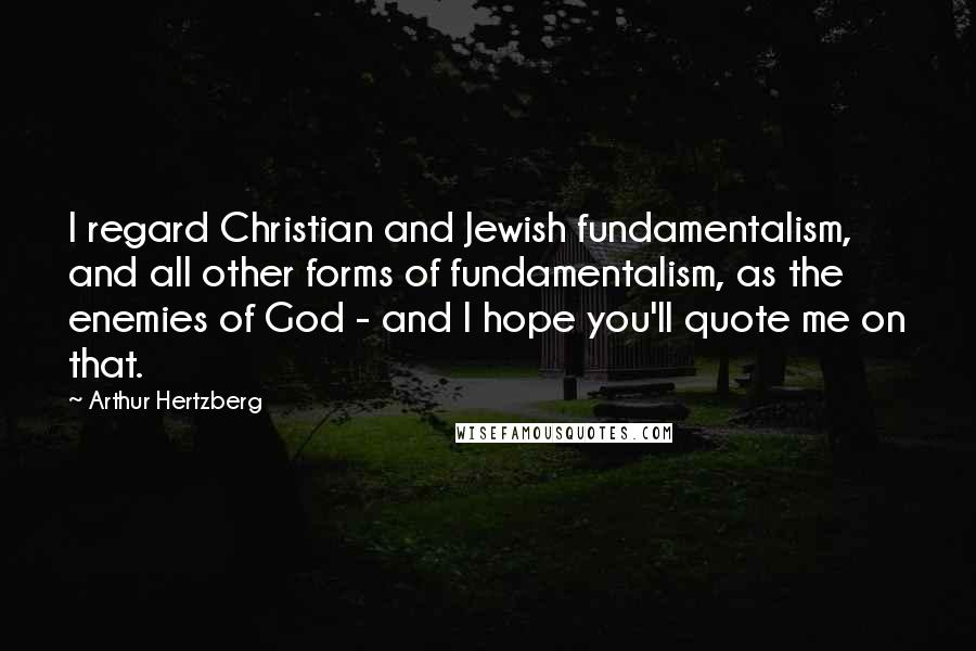 Arthur Hertzberg Quotes: I regard Christian and Jewish fundamentalism, and all other forms of fundamentalism, as the enemies of God - and I hope you'll quote me on that.