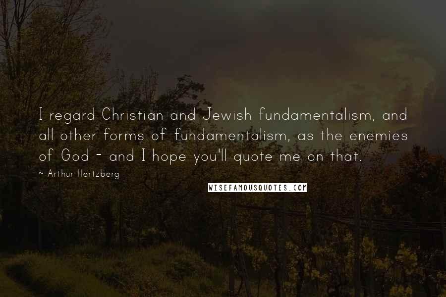 Arthur Hertzberg Quotes: I regard Christian and Jewish fundamentalism, and all other forms of fundamentalism, as the enemies of God - and I hope you'll quote me on that.