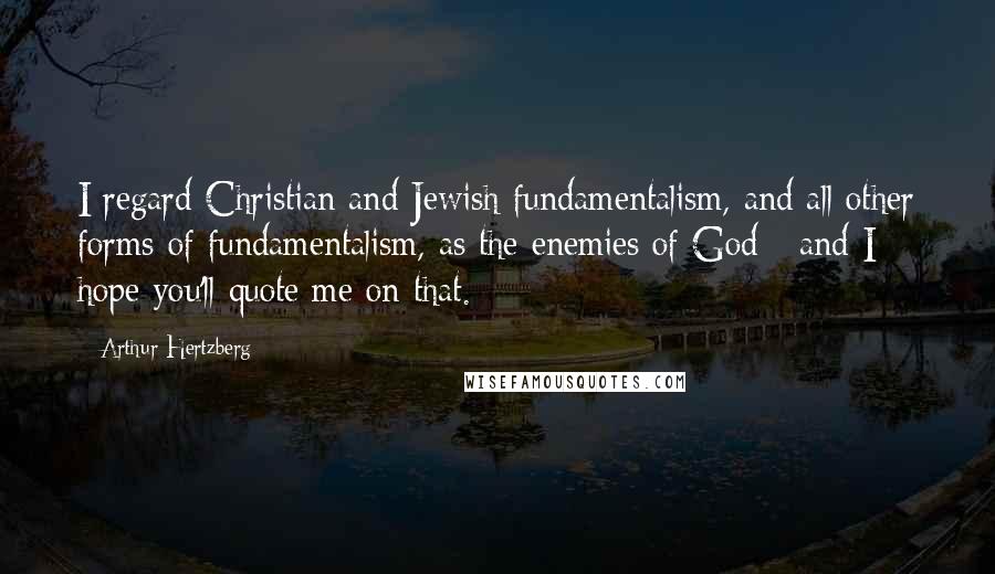 Arthur Hertzberg Quotes: I regard Christian and Jewish fundamentalism, and all other forms of fundamentalism, as the enemies of God - and I hope you'll quote me on that.