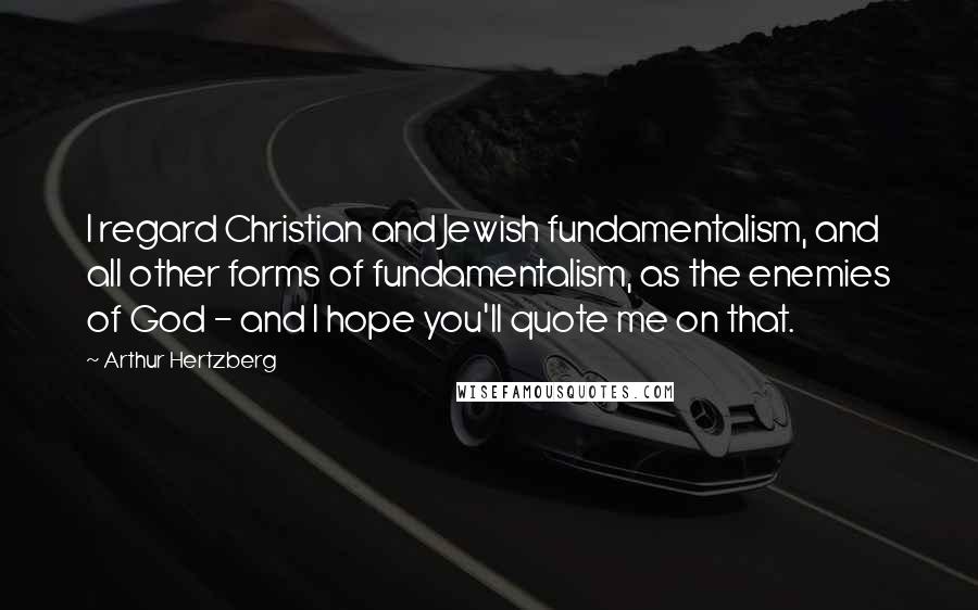 Arthur Hertzberg Quotes: I regard Christian and Jewish fundamentalism, and all other forms of fundamentalism, as the enemies of God - and I hope you'll quote me on that.