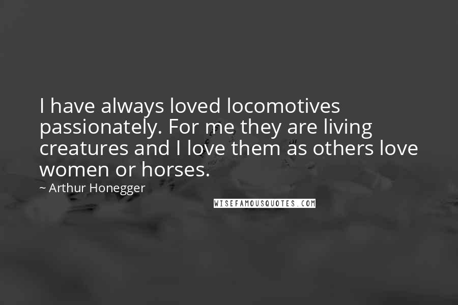 Arthur Honegger Quotes: I have always loved locomotives passionately. For me they are living creatures and I love them as others love women or horses.