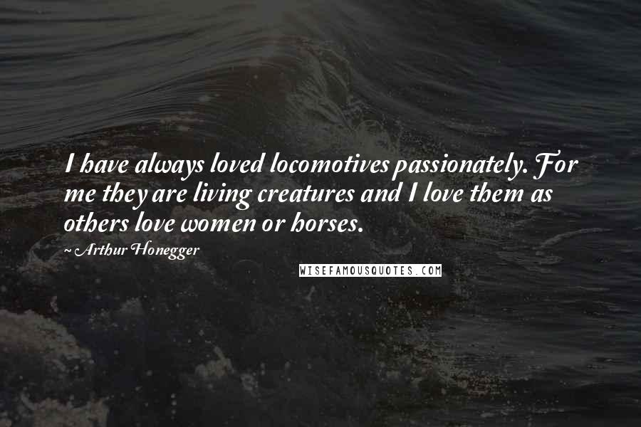 Arthur Honegger Quotes: I have always loved locomotives passionately. For me they are living creatures and I love them as others love women or horses.