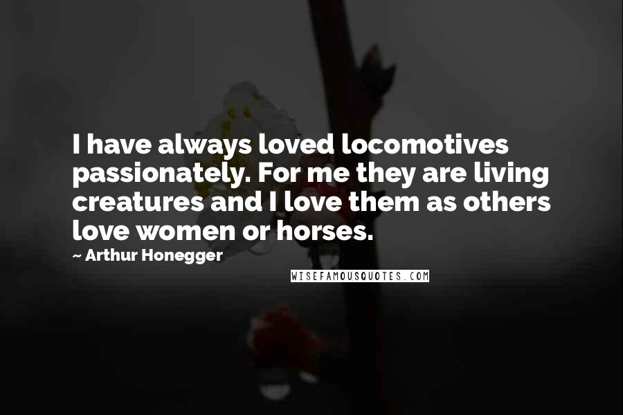 Arthur Honegger Quotes: I have always loved locomotives passionately. For me they are living creatures and I love them as others love women or horses.