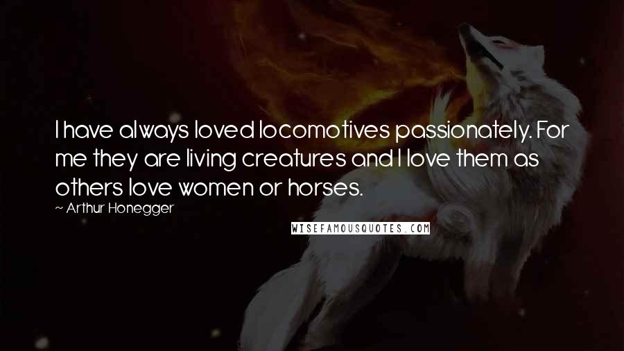 Arthur Honegger Quotes: I have always loved locomotives passionately. For me they are living creatures and I love them as others love women or horses.