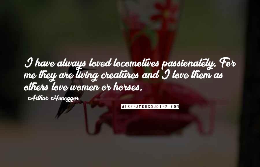 Arthur Honegger Quotes: I have always loved locomotives passionately. For me they are living creatures and I love them as others love women or horses.