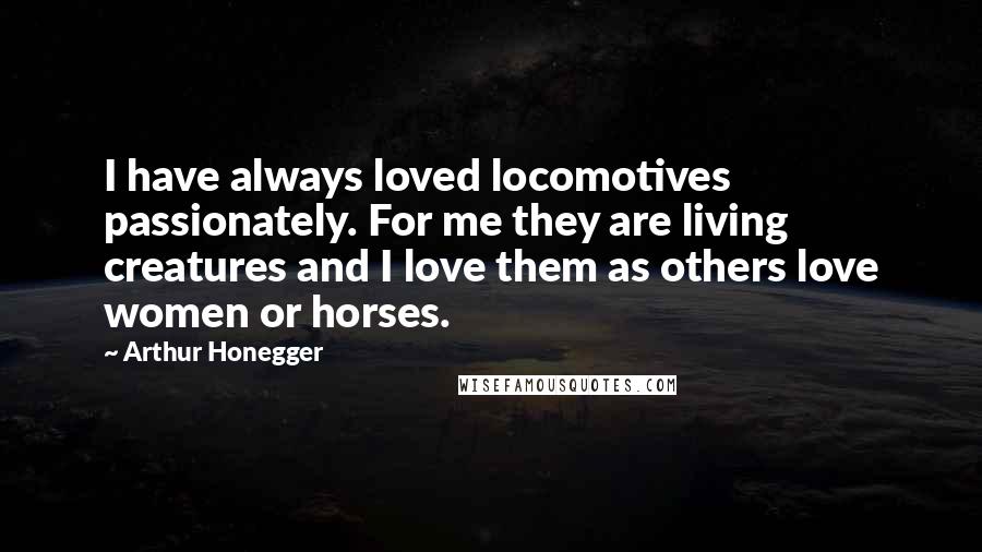 Arthur Honegger Quotes: I have always loved locomotives passionately. For me they are living creatures and I love them as others love women or horses.
