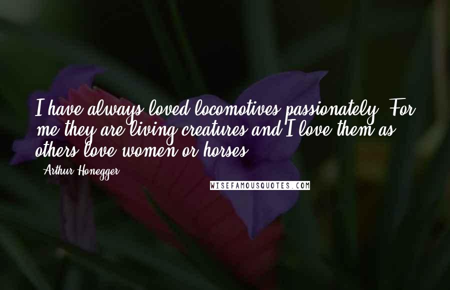 Arthur Honegger Quotes: I have always loved locomotives passionately. For me they are living creatures and I love them as others love women or horses.