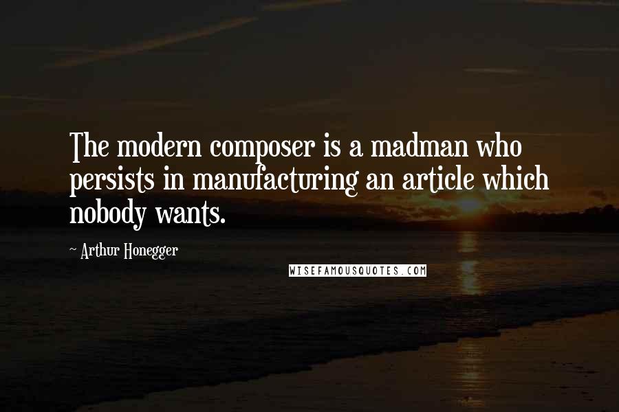 Arthur Honegger Quotes: The modern composer is a madman who persists in manufacturing an article which nobody wants.