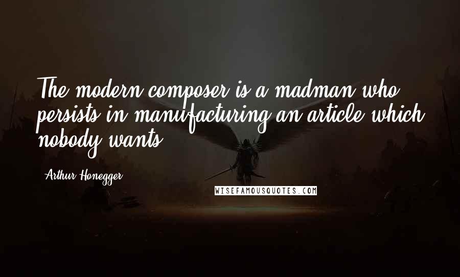 Arthur Honegger Quotes: The modern composer is a madman who persists in manufacturing an article which nobody wants.