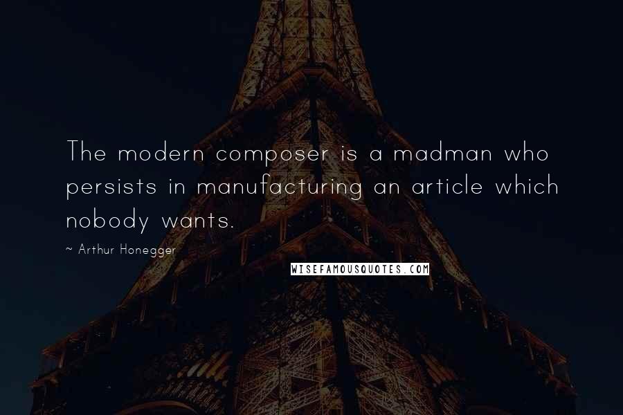 Arthur Honegger Quotes: The modern composer is a madman who persists in manufacturing an article which nobody wants.