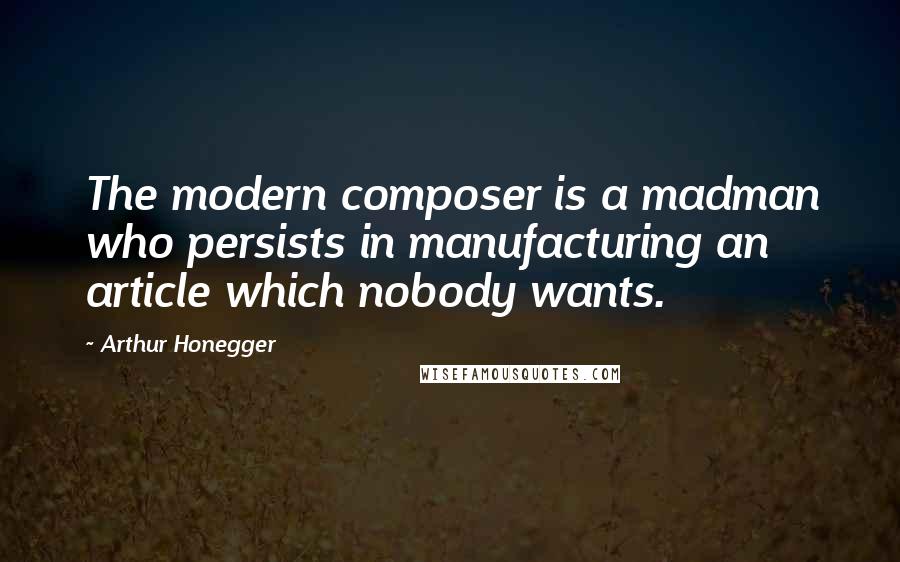 Arthur Honegger Quotes: The modern composer is a madman who persists in manufacturing an article which nobody wants.