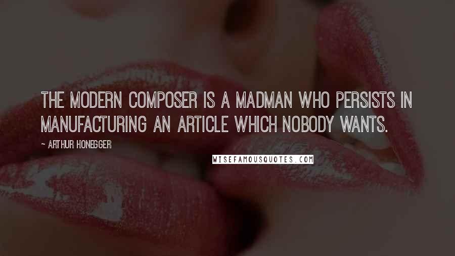Arthur Honegger Quotes: The modern composer is a madman who persists in manufacturing an article which nobody wants.