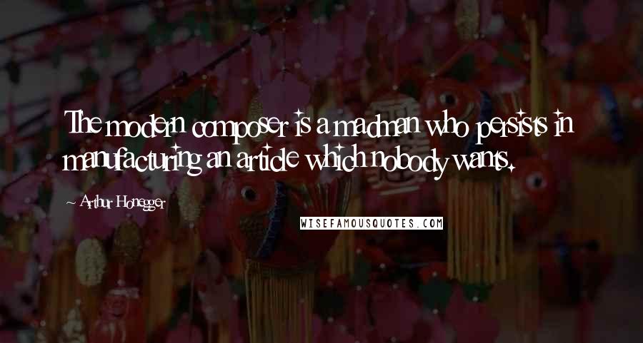 Arthur Honegger Quotes: The modern composer is a madman who persists in manufacturing an article which nobody wants.