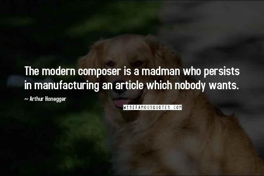 Arthur Honegger Quotes: The modern composer is a madman who persists in manufacturing an article which nobody wants.