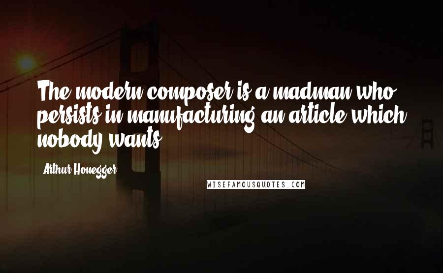 Arthur Honegger Quotes: The modern composer is a madman who persists in manufacturing an article which nobody wants.