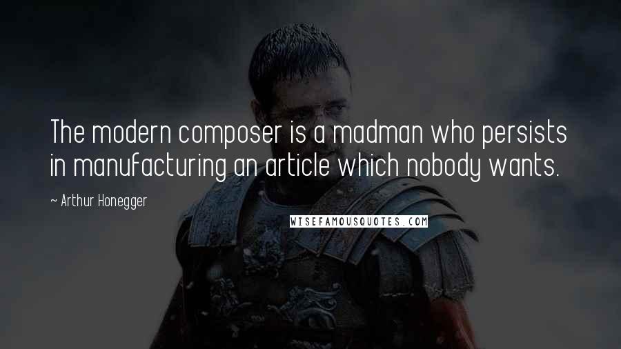 Arthur Honegger Quotes: The modern composer is a madman who persists in manufacturing an article which nobody wants.