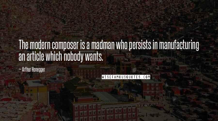 Arthur Honegger Quotes: The modern composer is a madman who persists in manufacturing an article which nobody wants.