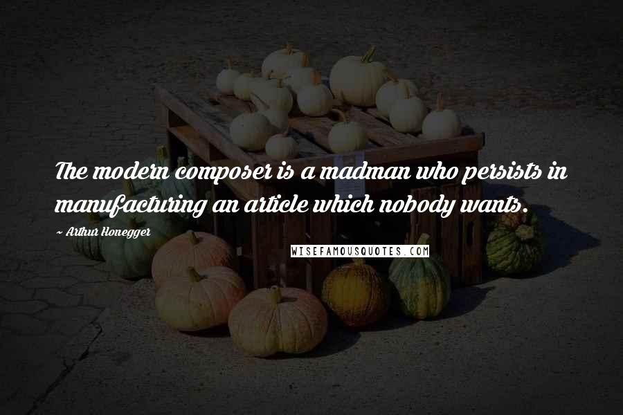 Arthur Honegger Quotes: The modern composer is a madman who persists in manufacturing an article which nobody wants.