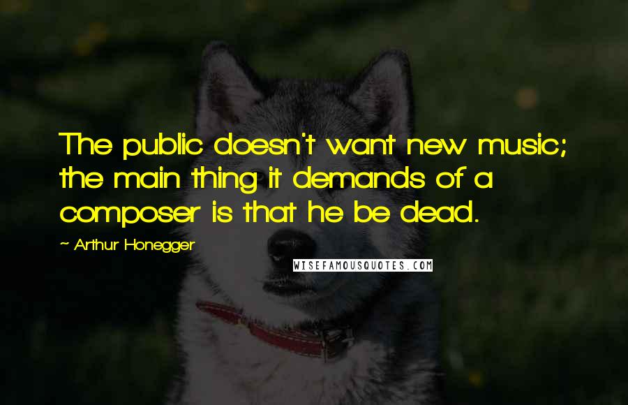 Arthur Honegger Quotes: The public doesn't want new music; the main thing it demands of a composer is that he be dead.
