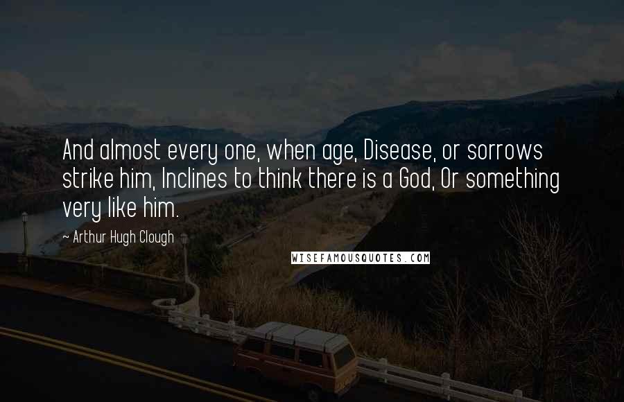 Arthur Hugh Clough Quotes: And almost every one, when age, Disease, or sorrows strike him, Inclines to think there is a God, Or something very like him.