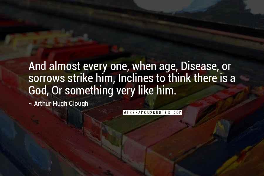 Arthur Hugh Clough Quotes: And almost every one, when age, Disease, or sorrows strike him, Inclines to think there is a God, Or something very like him.