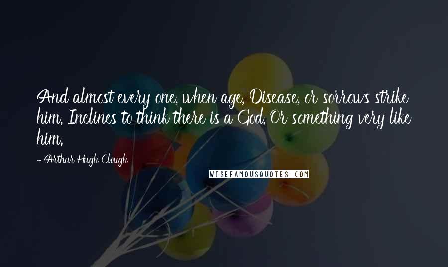 Arthur Hugh Clough Quotes: And almost every one, when age, Disease, or sorrows strike him, Inclines to think there is a God, Or something very like him.