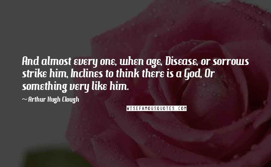 Arthur Hugh Clough Quotes: And almost every one, when age, Disease, or sorrows strike him, Inclines to think there is a God, Or something very like him.