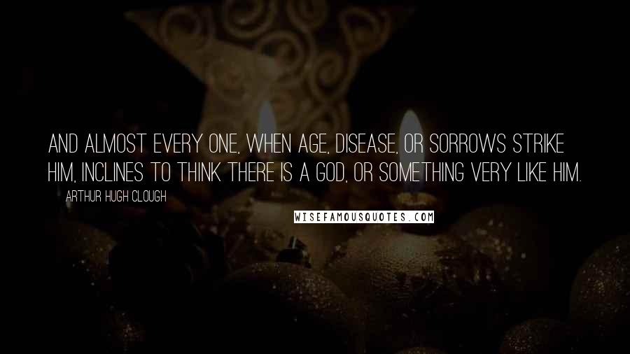 Arthur Hugh Clough Quotes: And almost every one, when age, Disease, or sorrows strike him, Inclines to think there is a God, Or something very like him.