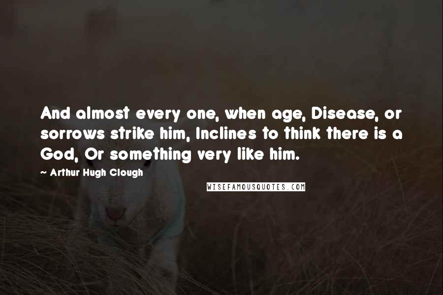 Arthur Hugh Clough Quotes: And almost every one, when age, Disease, or sorrows strike him, Inclines to think there is a God, Or something very like him.