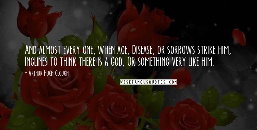 Arthur Hugh Clough Quotes: And almost every one, when age, Disease, or sorrows strike him, Inclines to think there is a God, Or something very like him.