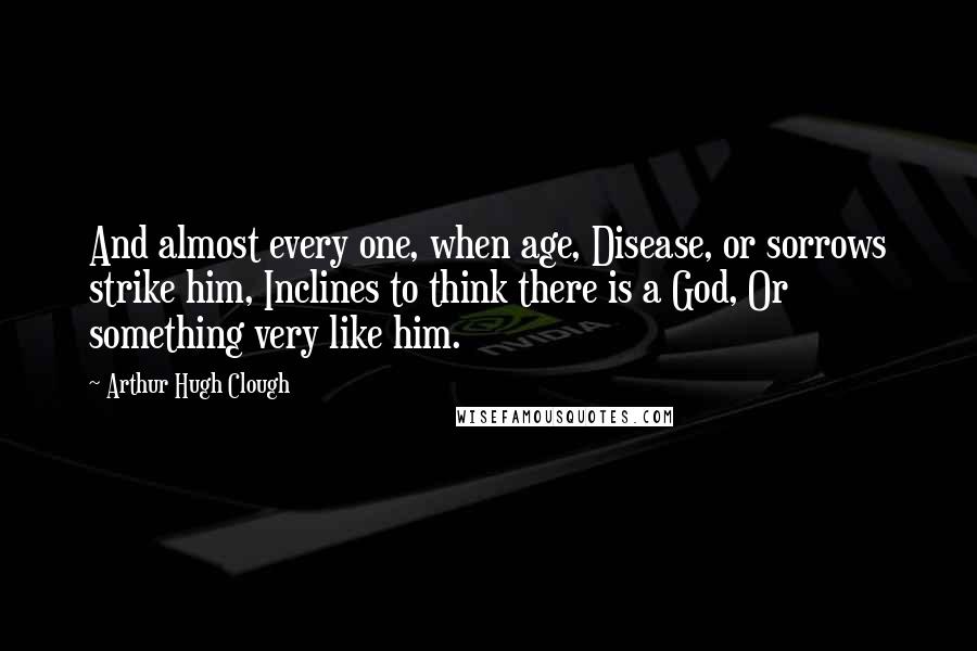 Arthur Hugh Clough Quotes: And almost every one, when age, Disease, or sorrows strike him, Inclines to think there is a God, Or something very like him.