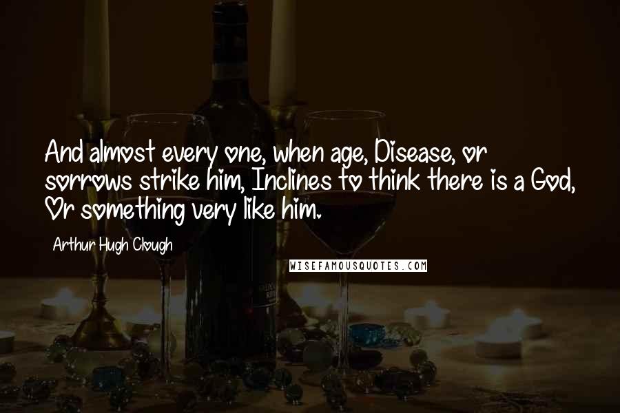 Arthur Hugh Clough Quotes: And almost every one, when age, Disease, or sorrows strike him, Inclines to think there is a God, Or something very like him.