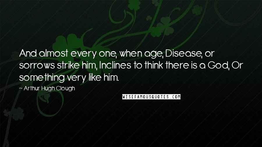 Arthur Hugh Clough Quotes: And almost every one, when age, Disease, or sorrows strike him, Inclines to think there is a God, Or something very like him.