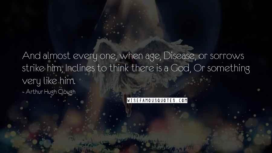 Arthur Hugh Clough Quotes: And almost every one, when age, Disease, or sorrows strike him, Inclines to think there is a God, Or something very like him.