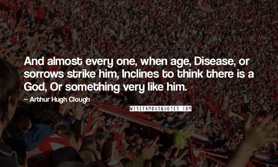 Arthur Hugh Clough Quotes: And almost every one, when age, Disease, or sorrows strike him, Inclines to think there is a God, Or something very like him.