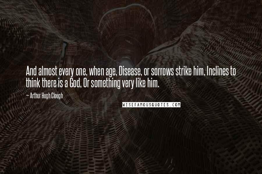 Arthur Hugh Clough Quotes: And almost every one, when age, Disease, or sorrows strike him, Inclines to think there is a God, Or something very like him.