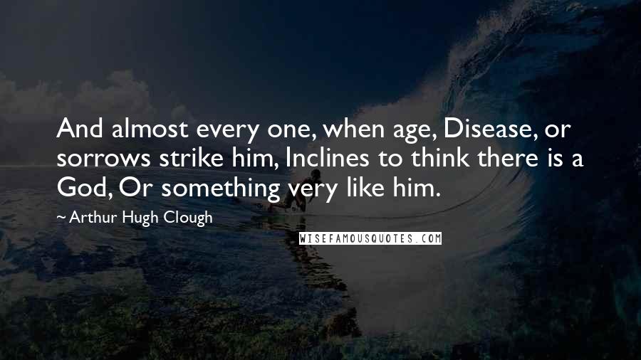 Arthur Hugh Clough Quotes: And almost every one, when age, Disease, or sorrows strike him, Inclines to think there is a God, Or something very like him.