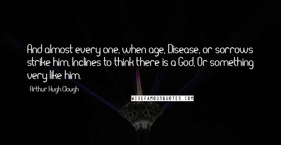 Arthur Hugh Clough Quotes: And almost every one, when age, Disease, or sorrows strike him, Inclines to think there is a God, Or something very like him.