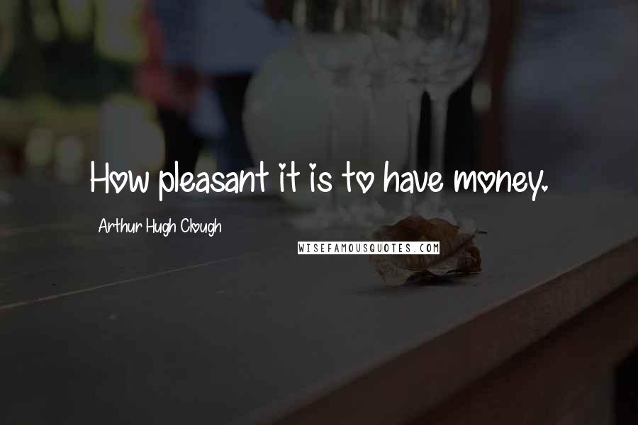 Arthur Hugh Clough Quotes: How pleasant it is to have money.